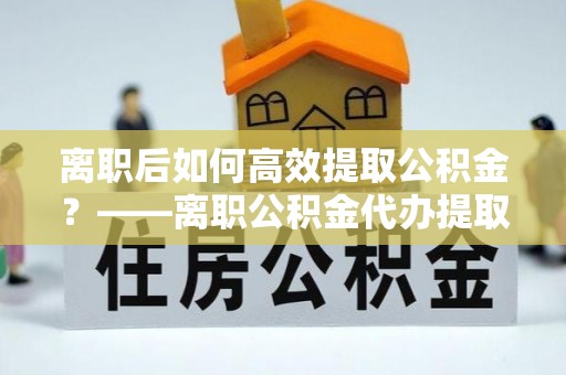 彭州离职后如何高效提取公积金？——离职公积金代办提取全流程解析