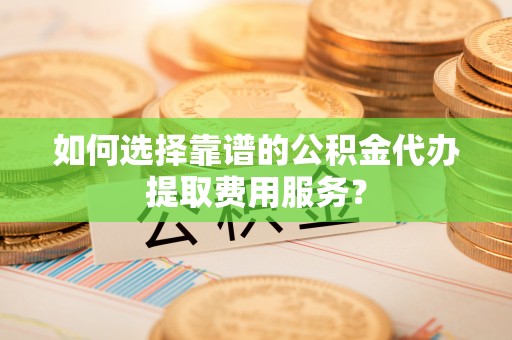 彭州如何选择靠谱的公积金代办提取费用服务？