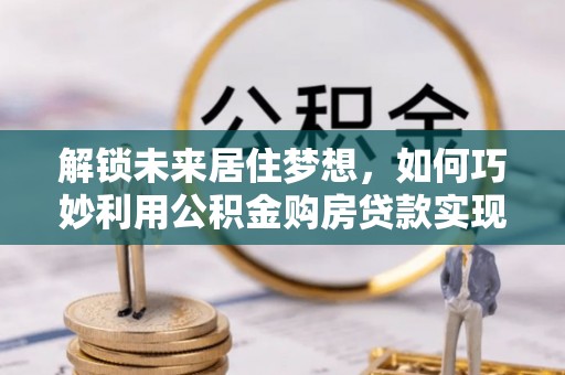 彭州解锁未来居住梦想，如何巧妙利用公积金购房贷款实现房产投资