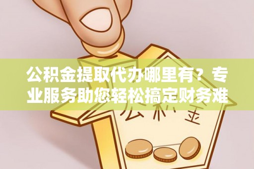 彭州公积金提取代办哪里有？专业服务助您轻松搞定财务难题