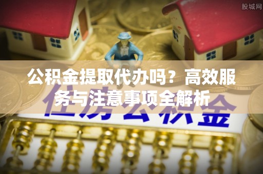 彭州公积金提取代办吗？高效服务与注意事项全解析