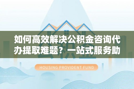 彭州如何高效解决公积金咨询代办提取难题？一站式服务助您轻松搞定