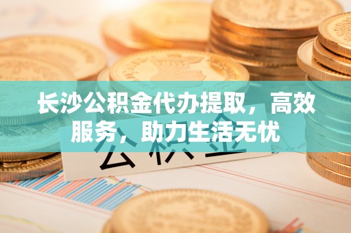 彭州长沙公积金代办提取，高效服务，助力生活无忧