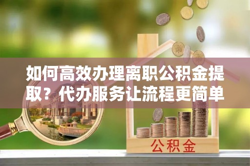 彭州如何高效办理离职公积金提取？代办服务让流程更简单