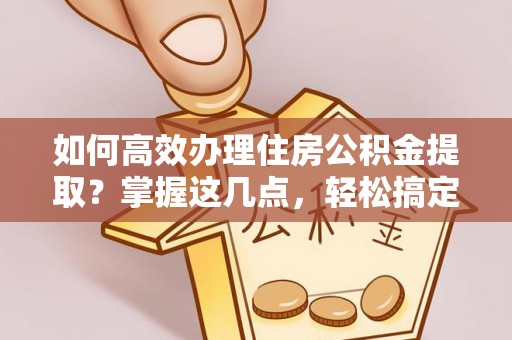 彭州如何高效办理住房公积金提取？掌握这几点，轻松搞定！