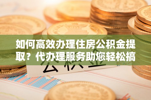 彭州如何高效办理住房公积金提取？代办理服务助您轻松搞定