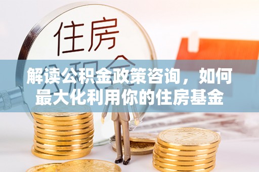 彭州解读公积金政策咨询，如何最大化利用你的住房基金