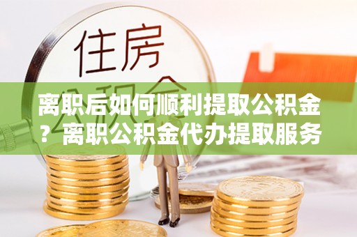 彭州离职后如何顺利提取公积金？离职公积金代办提取服务助力无忧办理