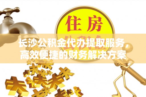 彭州长沙公积金代办提取服务，高效便捷的财务解决方案