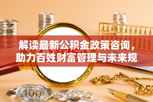 彭州解读最新公积金政策咨询，助力百姓财富管理与未来规划