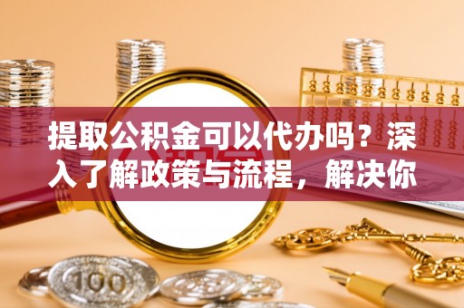 彭州提取公积金可以代办吗？深入了解政策与流程，解决你的疑问