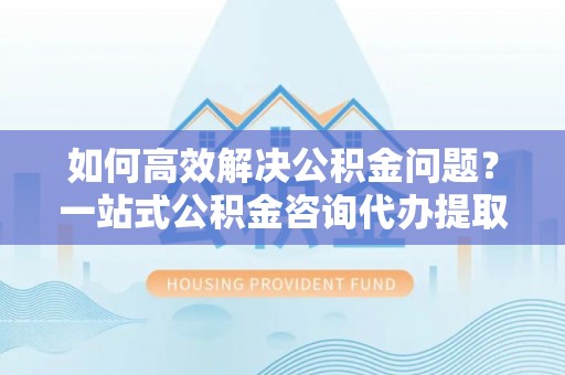 彭州如何高效解决公积金问题？一站式公积金咨询代办提取服务全解析