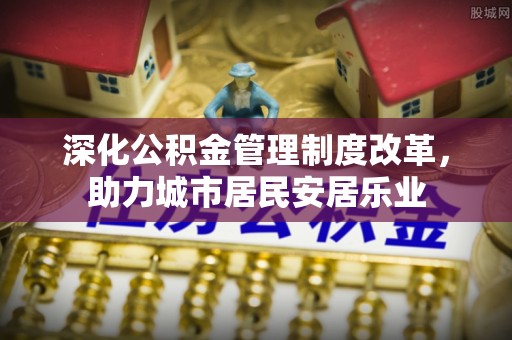 彭州深化公积金管理制度改革，助力城市居民安居乐业