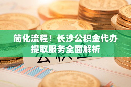 彭州简化流程！长沙公积金代办提取服务全面解析