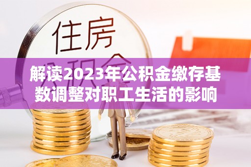 彭州解读2023年公积金缴存基数调整对职工生活的影响