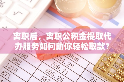 彭州离职后，离职公积金提取代办服务如何助你轻松取款？