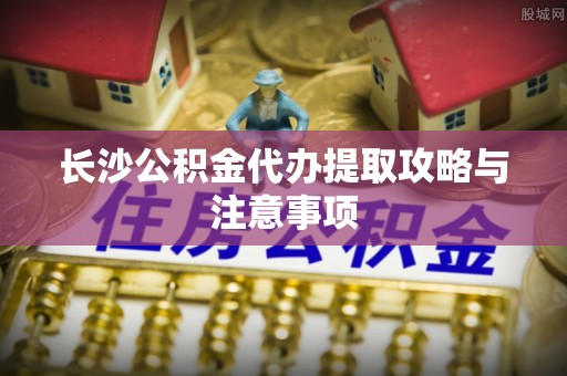 彭州长沙公积金代办提取攻略与注意事项