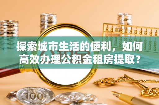 彭州探索城市生活的便利，如何高效办理公积金租房提取？