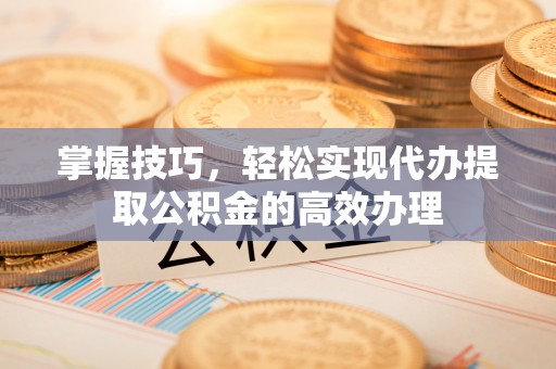 彭州掌握技巧，轻松实现代办提取公积金的高效办理