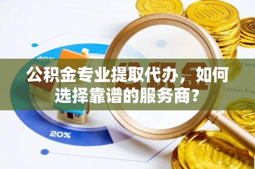 彭州公积金专业提取代办，如何选择靠谱的服务商？